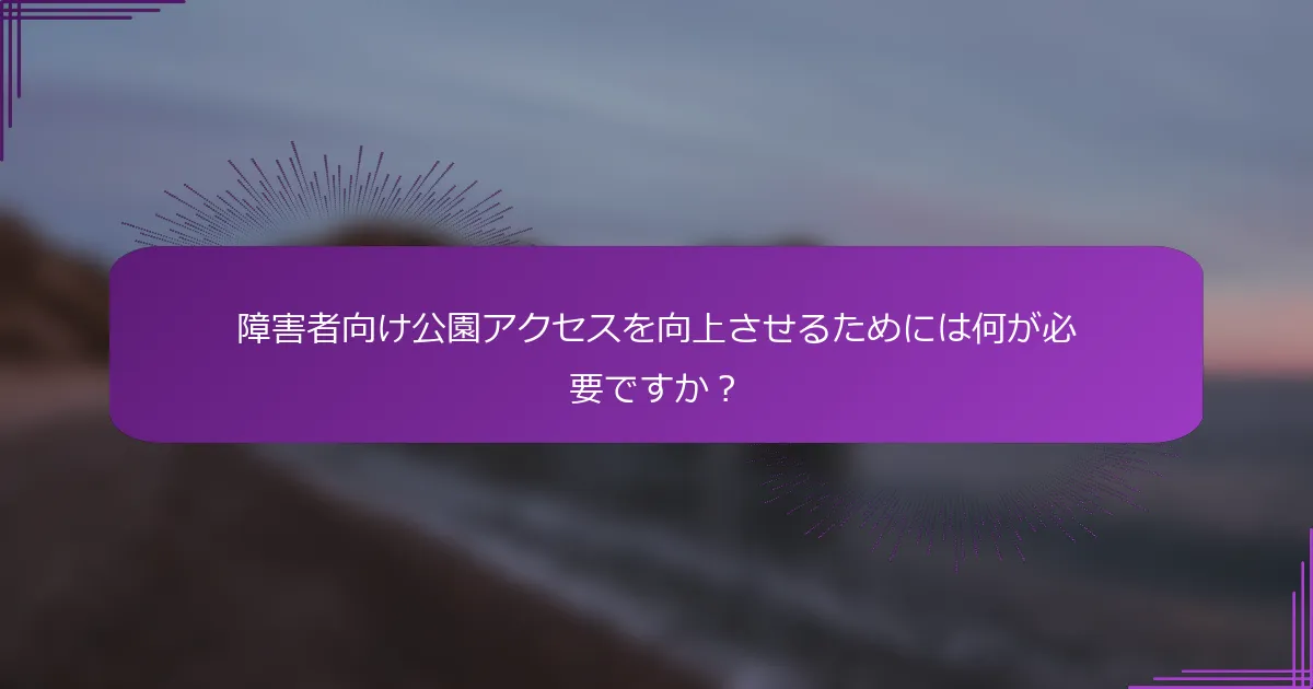 障害者向け公園アクセスを向上させるためには何が必要ですか？